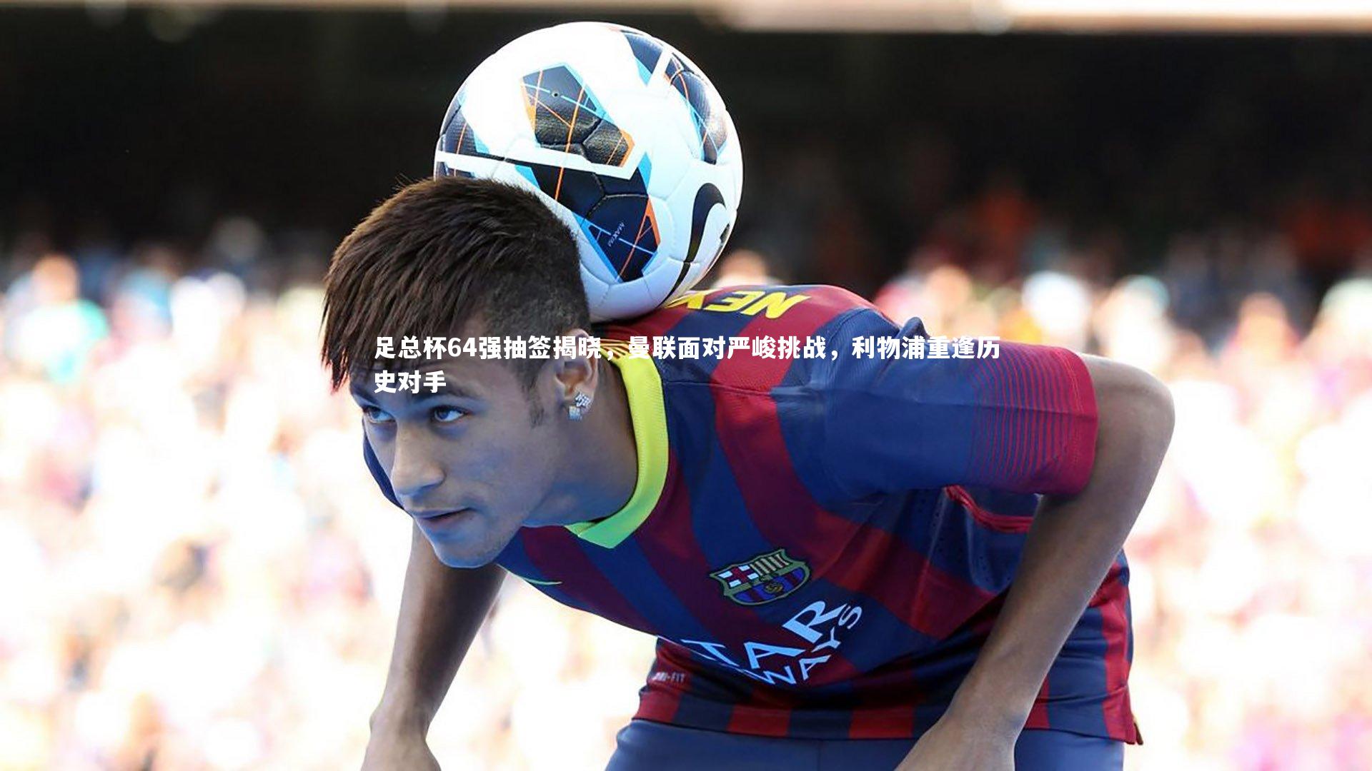 金年会公司：足总杯64强抽签揭晓，曼联面对严峻挑战，利物浦重逢历史对手